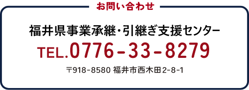 お問い合わせ 福井県事業承継・引き継ぎ支援センター TEL.0776-33-8279 〒918-8580 福井市西木田2-8-1