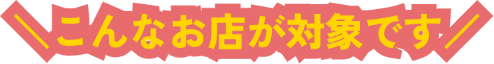 こんなお店が対象です！